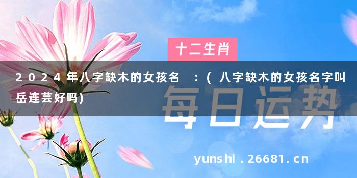 2024年八字缺木的女孩名 :(八字缺木的女孩名字叫岳连芸好吗)